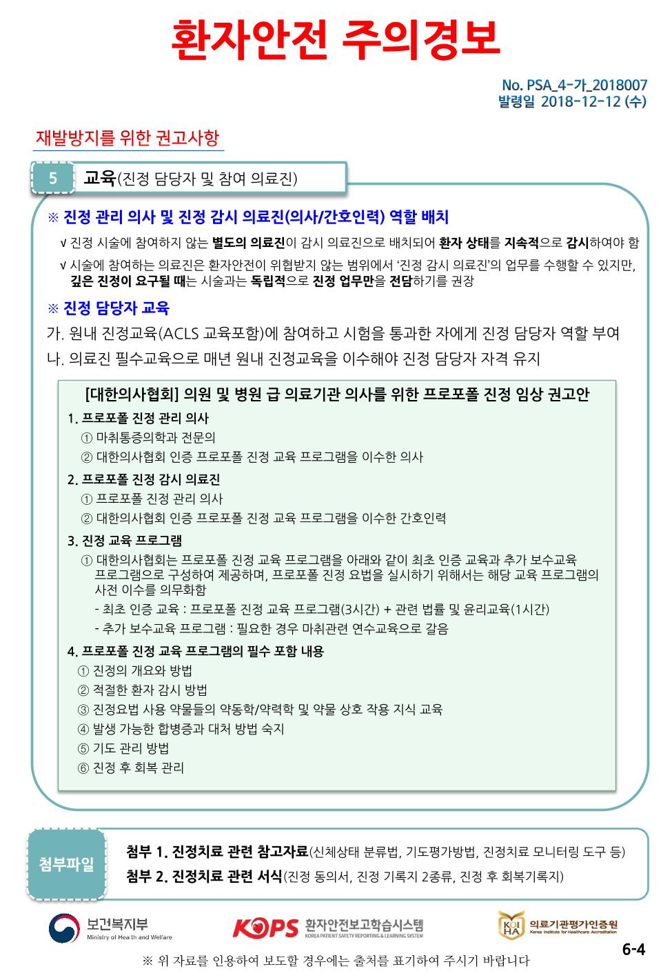 환자안전 주의경보| No. PSA_4-가_2018007 발령일 2018-12-12 (수)재발방지를 위한 권고사항| 5 | 교육(진정 담당자 및 참여 의료진)-※ 진정 관리 의사 및 진정 감시 의료진(의사/간호인력) 역할 배치 V 진정 시술에 참여하지 않는 별도의 의료진이 감시 의료진으로 배치되어 환자 상태를 지속적으로 감시하여야 함 V 시술에 참여하는 의료진은 환자안전이 위협받지 않는 범위에서 진정 감시 의료진의 업무를 수행할 수 있지만, 깊은 진정이 요구될 때는 시술과는 독립적으로 진정 업무만을 전담하기를 권장※ 진정 담당자 교육 가. 원내 진정교육(ACLS 교육포함)에 참여하고 시험을 통과한 자에게 진정 담당자 역할 부여 나, 의료진 필수교육으로 매년 원내 진정교육을 이수해야 진정 담당자 자격 유지| [대한의사협회] 의원 및 병원 급 의료기관 의사를 위한 프로포폴 진정 임상 권고안 1. 프로포폴 진정 관리 의사1 마취통증의학과 전문의 2 대한의사협회 인증 프로포폴 진정 교육 프로그램을 이수한 의사 2. 프로포폴 진정 감시 의료진 | 1 프로포폴 진정 관리 의사2 대한의사협회 인증 프로포폴 진정 교육 프로그램을 이수한 간호인력 3. 진정 교육 프로그램 1 대한의사협회는 프로포폴 진정 교육 프로그램을 아래와 같이 최초 인증 교육과 추가 보수교육 프로그램으로 구성하여 제공하며, 프로포폴 진정 요법을 실시하기 위해서는 해당 교육 프로그램의 사전 이수를 의무화함 - 최초 인증 교육 : 프로포폴 진정 교육 프로그램(3시간) + 관련 법률 및 윤리교육(1시간) | - 추가 보수교육 프로그램 : 필요한 경우 마취관련 연수교육으로 갈음 4. 프로포폴 진정 교육 프로그램의 필수 포함 내용1 진정의 개요와 방법 2 적절한 환자 감시 방법 3 진정요법 사용 약물들의 약동학/약력학 및 약물 상호 작용 지식 교육 4 발생 가능한 합병증과 대처 방법 숙지 5 기도 관리 방법 6 진정 후 회복 관리첨부파일첨부 1. 진정치료 관련 참고자료(신체상태 분류법, 기도평가방법, 진정치료 모니터링 도구 등) 첨부 2. 진정치료 관련 서식 (진정 동의서, 진정 기록지 2종류, 진정 후 회복기록지)보건복지부KOPS 환자안전보고학습시스템KOI 의료기관평가인증원의로 기관평가인증원Korangtute for Heathcare AndronMinistry of Heath and WelfareDREA PATIENT SAFETY REPORTING & LEARNING SYSTEM6-4※ 위 자료를 인용하여 보도할 경우에는 출처를 표기하여 주시기 바랍니다.